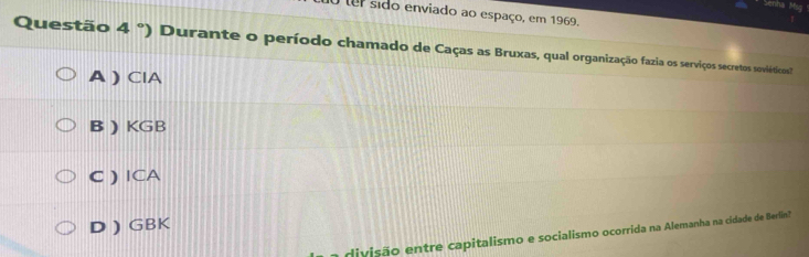 tem sido enviado ao espaço, em 1969.
Questão 4 °) Durante o período chamado de Caças as Bruxas, qual organização fazia os serviços secretos soviéticos"
A ) ClA
B ) KGB
C )ICA
D ) GBK
divisão entre capitalismo e socialismo ocorrida na Alemanha na cidade de Berlin?