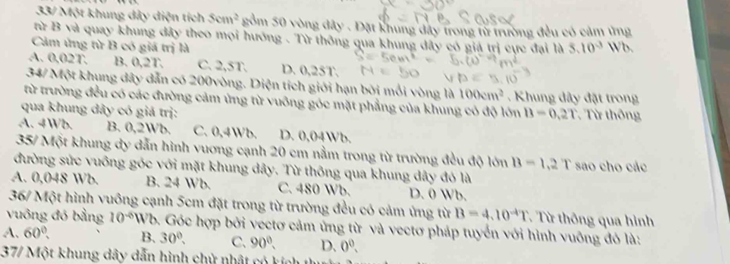 33/ Một khung dây diện tích Scm^2 gồm 50 vòng đây . Đặt khung đây trong từ trường đều có cảm ứng
từ B và quay khung đây theo mọi hướng . Từ thông qua khung dây có giá trị cực đại là
Cảm ứng từ B có giá trị là 5.10^(-3) Wb.
A. 0.02T. B. 0,2T. C. 2,5T. D. 0,25T.
34/ Một khung dây dẫn có 200vòng. Diện tích giới hạn bởi mổi vòng là 100cm^2. Khung dây đặt trong
từ trường đều có các đường cảm ứng từ vuông góc mặt phẳng của khung có độ lớn B=0.2T
qua khung dây có giả trị: Từ thông
A. 4Wb. B. 0,2Wb. C. 0,4Wb. D. 0,04Wb.
35/ Một khung dy dẫn hình vuơng cạnh 20 cm nằm trong từ trường đều độ lớn B=1,2T sao cho các
đường sức vuông góc với mặt khung dây. Từ thông qua khung dây đó là
A. 0,048 Wb. B. 24 Wb. C. 480 Wb. D. 0 Wb.
36/ Một hình vuông cạnh 5cm đặt trong từ trường đều có cảm ứng từ B=4.10^(-4)T T Từ thông qua hình
vuông đó bằng 10^(-6) Wb. Góc hợp bởi vectơ cảm ứng từ và vectơ pháp tuyển với hình vuỡng đó là:
A. 60°,
B. 30°, C. 90°. D. 0^0. 
37/ Một khung dây dẫn hình chử nhật có kích 1th