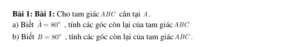 Cho tam giác ABC cân tại A. 
a) Biết hat A=80° , tính các góc còn lại của tam giác ABC
b) Biết B=80° , tính các góc còn lại của tam giác ABC.