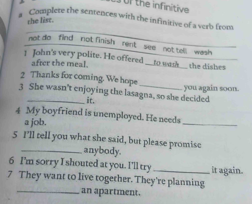 of the infinitive 
a Complete the sentences with the infinitive of a verb from 
the list. 
not do find not finish rent see not tell wash 
1 John's very polite. He offered __to wash__ the dishes 
after the meal. 
2 Thanks for coming. We hope 
you again soon. 
3 She wasn’t enjoying the lasagna, so she decided 
it. 
4 My boyfriend is unemployed. He needs_ 
a job. 
5 I’ll tell you what she said, but please promise 
_anybody. 
6 I’m sorry I shouted at you. I'll try_ 
it again. 
7 They want to live together. They’re planning 
_an apartment.