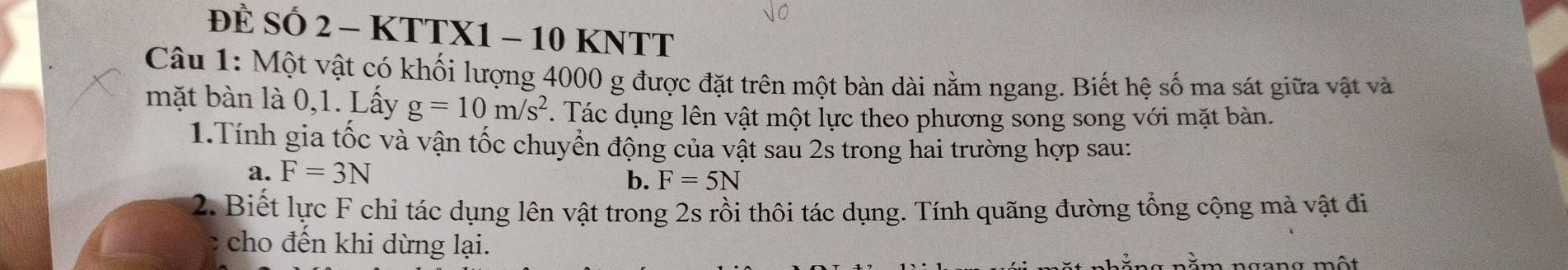 ĐÈ SỐ 2 - KTTX1 - 10 KNTT
Câu 1: Một vật có khối lượng 4000 g được đặt trên một bàn dài nằm ngang. Biết hệ số ma sát giữa vật và 
mặt bàn là 0, 1. Lấy g=10m/s^2. Tác dụng lên vật một lực theo phương song song với mặt bàn. 
1.Tính gia tốc và vận tốc chuyển động của vật sau 2s trong hai trường hợp sau: 
a. F=3N
b. F=5N
2. Biết lực F chỉ tác dụng lên vật trong 2s rồi thôi tác dụng. Tính quãng đường tổng cộng mà vật đi 
c cho đến khi dừng lại. m ngang một