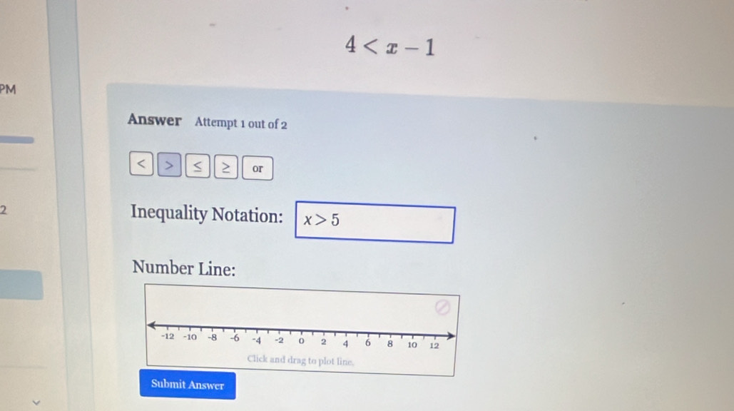 4
Answer Attempt 1 out of 2
or 
2 Inequality Notation: x>5
Number Line: 
Submit Answer