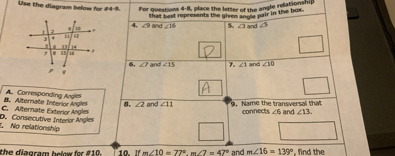 Use the diagram below for #4-9. For questions 4-8, place the letter of the angle relationship
that best represents the given angle pair in the box.
4. ∠ 9 and
∠ 16 5. ∠ 3 and ∠ 5
6. ∠ 7 and ∠ 15 7. ∠ 1 and ∠ 10
A. Corresponding Angles
B. Alternate Interior Angles 8. ∠ 2 and ∠ 11 9. Name the transversal that
C. Alternate Exterior Angles connects ∠ 6 and ∠ 13.
D. Consecutive Interior Angles
No relationship
the diagram below for #10. 10. If m∠ 10=77°, m∠ 7=47° and m∠ 16=139° , find the