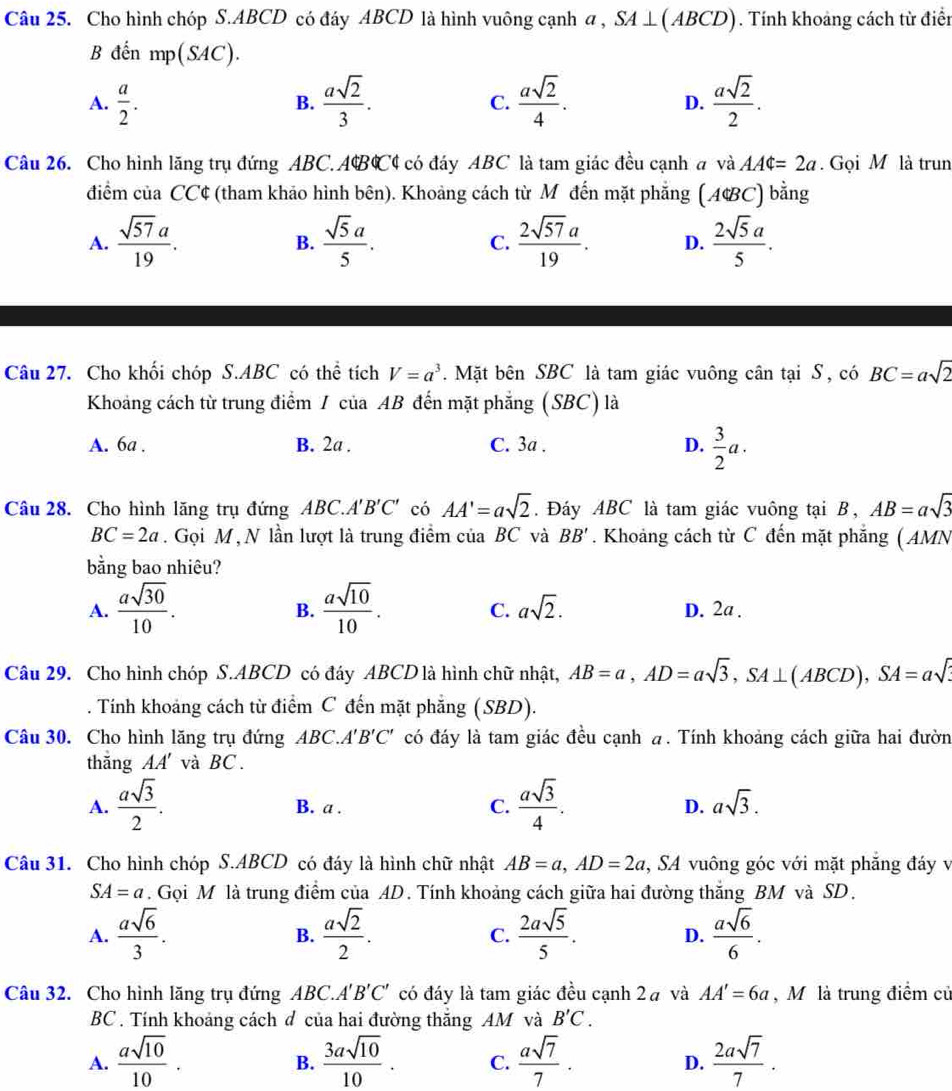 Cho hình chóp S.ABCD có đáy ABCD là hình vuông cạnh a , SA⊥ (ABCD). Tính khoảng cách từ điển
B đến mp(SAC).
A.  a/2 .  asqrt(2)/3 .  asqrt(2)/4 .  asqrt(2)/2 .
B.
C.
D.
Câu 26. Cho hình lăng trụ đứng ABC.ABC4 có đáy ABC là tam giác đều cạnh a và AA$=2a. Gọi M là trun
diểm của CC¢ (tham khảo hình bên). Khoảng cách từ M đến mặt phẳng (A&BC) bằng
A.  sqrt(57)a/19 .  sqrt(5)a/5 .  2sqrt(57)a/19 . D.  2sqrt(5)a/5 .
B.
C.
Câu 27. Cho khối chóp S.ABC có thể tích V=a^3.  Mặt bên SBC là tam giác vuông cân tại S , có BC=asqrt(2)
Khoảng cách từ trung điểm 7 của AB đến mặt phẳng (SBC) là
A. 6a . B. 2a . C. 3a . D.  3/2 a.
Câu 28. Cho hình lăng trụ đứng a AB C.A'B'C' có AA'=asqrt(2). Đáy ABC là tam giác vuông tại B, AB=asqrt(3)
BC=2a. Gọi M, N lần lượt là trung điểm của BC và BB'. Khoảng cách từ C đến mặt phẳng ( AMN
bằng bao nhiêu?
B.
C.
A.  asqrt(30)/10 .  asqrt(10)/10 . asqrt(2). D. 2a .
Câu 29. Cho hình chóp S.ABCD có đáy ABCD là hình chữ nhật, AB=a,AD=asqrt(3),SA⊥ (ABCD),SA=asqrt(3). Tính khoảng cách từ điểm C đến mặt phăng (SBD).
Câu 30. Cho hình lăng trụ đứng ABC.A'' B'C' có đáy là tam giác đều cạnh a. Tính khoảng cách giữa hai đườn
thǎng AA' và BC.
A.  asqrt(3)/2 . B. a . C.  asqrt(3)/4 . D. asqrt(3).
Câu 31. Cho hình chóp S.ABCD có đáy là hình chữ nhật AB=a,AD=2a , SA vuông góc với mặt phẳng đáy v
SA=a. Gọi M là trung điểm của AD. Tính khoảng cách giữa hai đường thắng BM và SD.
A.  asqrt(6)/3 .  asqrt(2)/2 .  2asqrt(5)/5 . D.  asqrt(6)/6 .
B.
C.
Câu 32. Cho hình lăng trụ đứng ABC.. 4'B'C' có đáy là tam giác đều cạnh 2à và AA'=6a , M là trung điểm củ
BC . Tính khoảng cách đ của hai đường thắng AM và B'C.
A.  asqrt(10)/10 .  3asqrt(10)/10 . C.  asqrt(7)/7 . D.  2asqrt(7)/7 .
B.