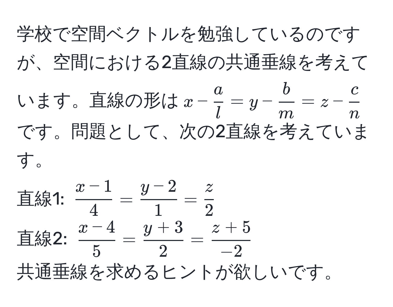 学校で空間ベクトルを勉強しているのですが、空間における2直線の共通垂線を考えています。直線の形は$x- a/l =y- b/m =z- c/n $です。問題として、次の2直線を考えています。  
直線1: $ (x-1)/4 = (y-2)/1 = z/2 $  
直線2: $ (x-4)/5 = (y+3)/2 = (z+5)/-2 $  
共通垂線を求めるヒントが欲しいです。