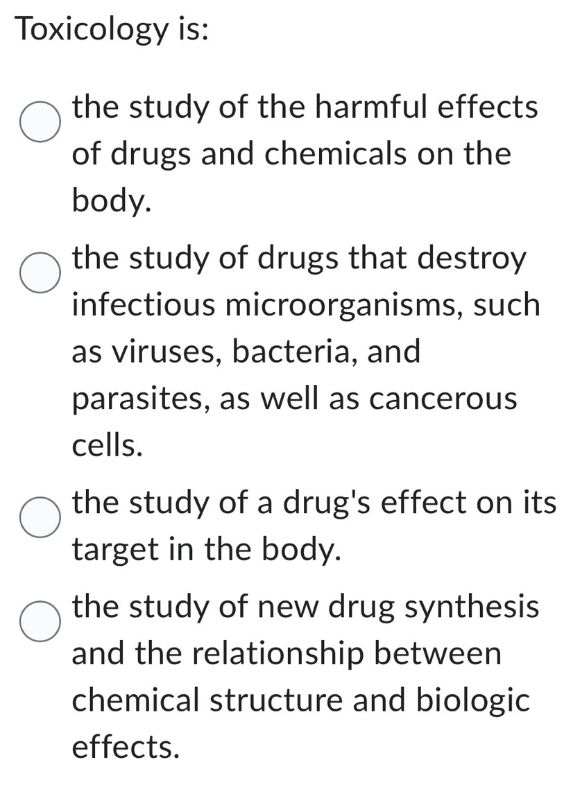 Toxicology is:
the study of the harmful effects
of drugs and chemicals on the
body.
the study of drugs that destroy
infectious microorganisms, such
as viruses, bacteria, and
parasites, as well as cancerous
cells.
the study of a drug's effect on its
target in the body.
the study of new drug synthesis
and the relationship between
chemical structure and biologic
effects.