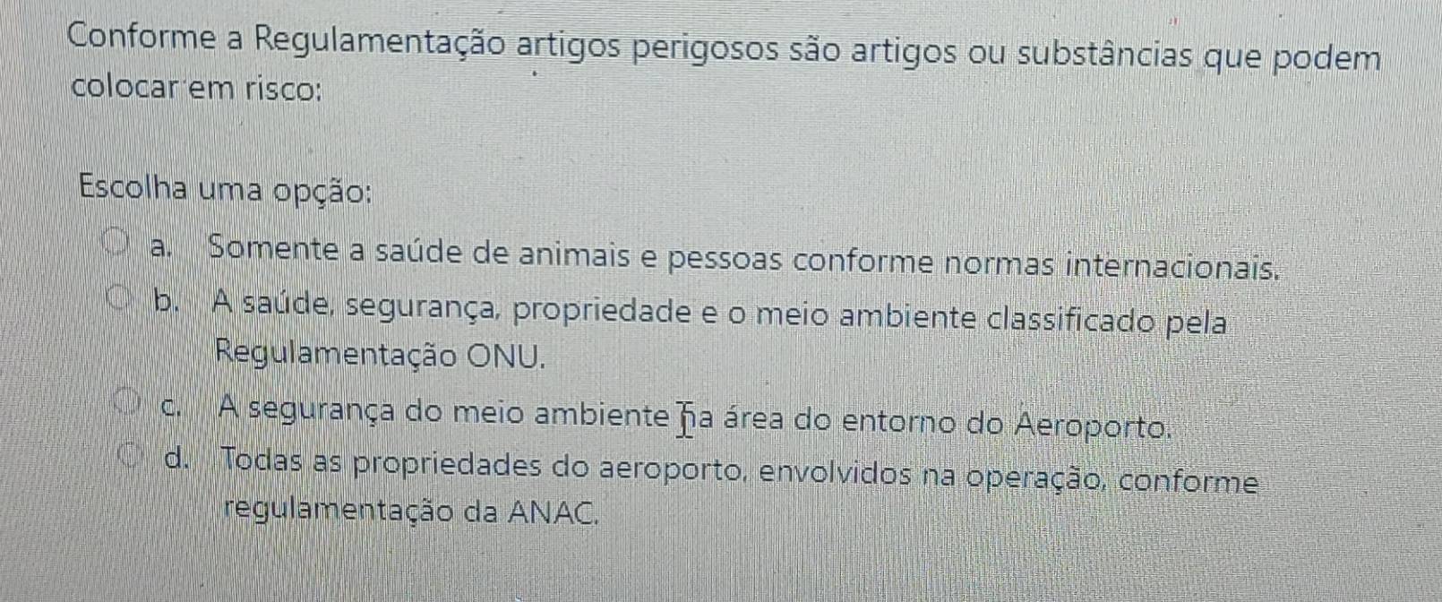 Conforme a Regulamentação artigos perigosos são artigos ou substâncias que podem
colocar em risco:
Escolha uma opção:
a. Somente a saúde de animais e pessoas conforme normas internacionais.
b. A saúde, segurança, propriedade e o meio ambiente classificado pela
Regulamentação ONU.
c. A segurança do meio ambiente fa área do entorno do Aeroporto.
d. Todas as propriedades do aeroporto, envolvidos na operação, conforme
regulamentação da ANAC.