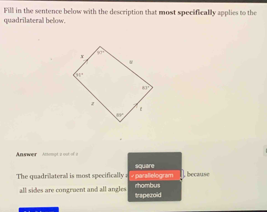 Fill in the sentence below with the description that most specifically applies to the
quadrilateral below.
Answer Attempt 2 out of 2
square
The quadrilateral is most specifically a  parallelogram , because
all sides are congruent and all angles rhombus
trapezoid