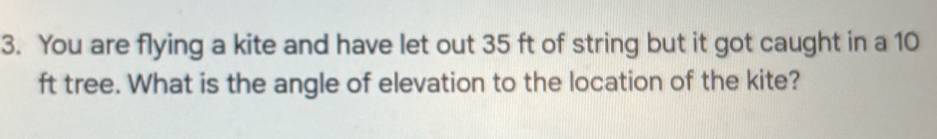 You are flying a kite and have let out 35 ft of string but it got caught in a 10
ft tree. What is the angle of elevation to the location of the kite?