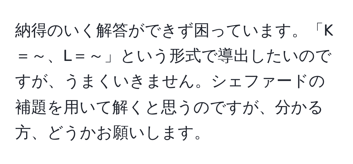 納得のいく解答ができず困っています。「K＝～、L＝～」という形式で導出したいのですが、うまくいきません。シェファードの補題を用いて解くと思うのですが、分かる方、どうかお願いします。