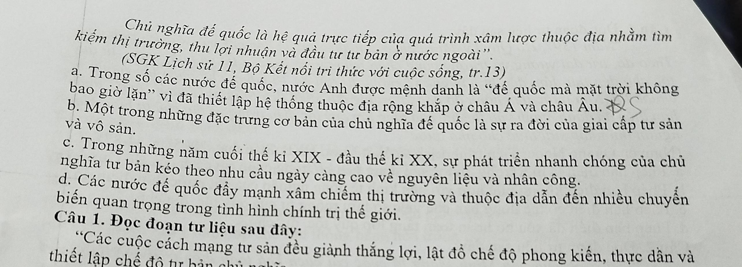 Chủ nghĩa đế quốc là hệ quả trực tiếp của quá trình xâm lược thuộc địa nhằm tìm
kiếm thị trường, thu lợi nhuận và đầu tư tư bản ở nước ngoài''.
(SGK Lịch sử 11, Bộ Kết nổi tri thức với cuộc sống, tr.13)
a. Trong số các nước đế quốc, nước Anh được mệnh danh là “đế quốc mà mặt trời không
bao giờ lặn'' vì đã thiết lập hệ thống thuộc địa rộng khắp ở châu Á và châu Âu.
b. Một trong những đặc trưng cơ bản của chủ nghĩa đế quốc là sự ra đời của giai cấp tư sản
và vô sản.
c. Trong những năm cuối thế kỉ XIX - đầu thế kỉ XX, sự phát triển nhanh chóng của chủ
nghĩa tư bản kéo theo nhu cầu ngày càng cao về nguyên liệu và nhân công.
d. Các nước đế quốc đầy mạnh xâm chiếm thị trường và thuộc địa dẫn đến nhiều chuyển
biến quan trọng trong tình hình chính trị thế giới.
Câu 1. Đọc đoạn tư liệu sau đây:
'Các cuộc cách mạng tư sản đều giành thắng lợi, lật đổ chế độ phong kiến, thực dẫn và
thiết lập chế đô tự hản chủ