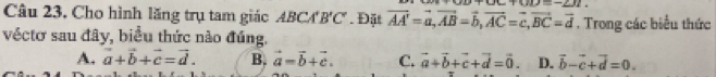 +011=-212
Câu 23. Cho hình lăng trụ tam giác ABCA'B'C' Đặt vector AA'=vector a, vector AB=vector b, vector AC=vector c, vector BC=vector d. Trong các biểu thức
véctơ sau đây, biểu thức nào đúng.
A. vector a+vector b+vector c=vector d. B. vector a=vector b+vector c. C. vector a+vector b+vector c+vector d=vector 0. D. vector b-vector c+vector d=0.