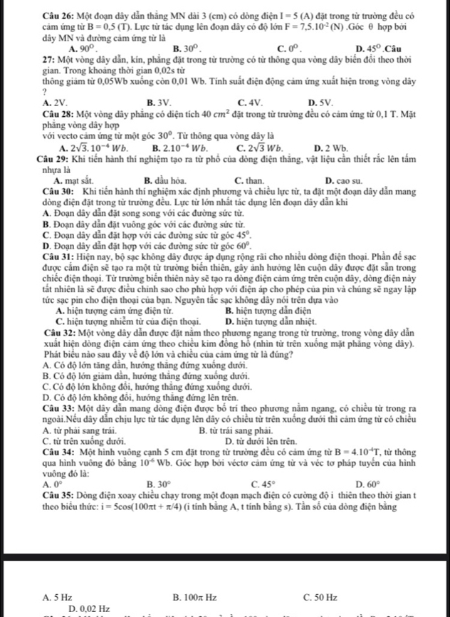 Một đoạn dây dẫn thắng MN dài 3 (cm) có dòng điện I=5 (A) đặt trong từ trường đều có
cảm ứng từ B=0.5(T). Lực từ tác dụng lên đoạn dây có độ lớn F=7,5.10^(-2)(N).Góc θ hợp bởi
dây MN và đường cảm ứng từ là
A. 90°. B. 30°. C. 0^0. D. 45° Ca_1
27:Mo t vòng dây dẫn, kín, phẳng đặt trong từ trường có từ thông qua vòng dây biến đổi theo thời
gian. Trong khoảng thời gian 0,02s từ
thông giảm từ 0,05Wb xuống còn 0,01 Wb. Tính suất điện động cảm ứng xuất hiện trong vòng dây
?
A. 2V. B. 3V. C. 4V. D. 5V.
Câu 28: Một vòng dây phẳng có diện tích 40cm^2 đặt trong từ trường đều có cảm ứng từ 0,1 T. Mặt
phẳng vòng dây hợp
với vecto cảm ứng từ mhat Qt góc 30° ' Từ thông qua vòng dây là
A. 2sqrt(3).10^(-4)Wb. B. 2.10^(-4)Wb. C. 2sqrt(3)Wb. D. 2 Wb.
Câu 29: Khi tiến hành thí nghiệm tạo ra từ phổ của dòng điện thắng, vật liệu cần thiết rắc lên tấm
nhựa là
A. mạt sắt. B. dầu hỏa. C. than. D. cao su.
Câu 30: Khi tiến hành thí nghiệm xác định phương và chiều lực từ, ta đặt một đoạn dây dẫn mang
dòng điện đặt trong từ trường đều. Lực từ lớn nhất tác dụng lên đoạn dây dẫn khi
A. Đoạn dây dẫn đặt song song với các đường sức từ.
B. Đoạn dây dẫn đặt vuông góc với các đường sức từ.
C. Đoạn dây dẫn đặt hợp với các đường sức từ góc 45°.
D. Đoạn dây dẫn đặt hợp với các đường sức từ góc 60°.
Câu 31: Hiện nay, bộ sạc không dây được áp dụng rộng rãi cho nhiều dòng điện thoại. Phần để sạc
được cắm điện sẽ tạo ra một từ trường biển thiên, gây ảnh hưởng lên cuộn dây được đặt sẵn trong
chiếc điện thoại. Từ trường biển thiên này sẽ tạo ra dòng điện cảm ứng trên cuộn dây, dòng điện này
tất nhiên là sẽ được điều chính sao cho phù hợp với điện áp cho phép của pin và chúng sẽ ngay lập
tức sạc pin cho điện thoại của bạn. Nguyên tắc sạc không dây nói trên dựa vào
A. hiện tượng cảm ứng điện từ. B. hiện tượng dẫn điện
C. hiện tượng nhiễm từ của điện thoại. D. hiện tượng dẫn nhiệt.
Câu 32: Một vòng dây dẫn được đặt nằm theo phương ngang trong từ trường, trong vòng dây dẫn
xuất hiện dòng điện cảm ứng theo chiều kim đồng hỗ (nhìn từ trên xuống mặt phăng vòng dây).
Phát biểu nào sau đây về độ lớn và chiều của cảm ứng từ là đúng?
A. Có độ lớn tăng dân, hướng thăng đứng xuống dưới.
B. Có độ lớn giảm dẫn, hướng thắng đứng xuống dưới.
C. Có độ lớn không đổi, hướng thẳng đứng xuống dưới.
D. Có độ lớn không đồi, hướng thắng đứng lên trên.
Câu 33: Một dây dẫn mang dòng điện được bố trí theo phương nằm ngang, có chiều từ trong ra
ngoài.Nếu dây dẫn chịu lực từ tác dụng lên dây có chiều từ trên xuống dưới thì cảm ứng từ có chiều
A. từ phải sang trái. B. từ trái sang phải.
C. từ trên xuống dưới. D. từ dưới lên trên.
Câu 34: Một hình vuông cạnh 5 cm đặt trong từ trường đều có cảm ứng từ B=4.10^(-4)T từ thông
qua hình vuông đó bằng 10^(-6) Wb 0. Góc hợp bởi véctơ cảm ứng từ và véc tơ pháp tuyến của hình
vuông đó là:
A. 0° B. 30° C. 45° D. 60°
Câu 35: Dòng điện xoay chiều chạy trong một đoạn mạch điện có cường độ i thiên theo thời gian t
theo biểu thức: i=5cos (100π t+π /4) (i tính bằng A, t tính bằng s). Tần số của dòng điện bằng
A. 5 Hz B. 100π Hz C. 50 Hz
D. 0,02 Hz