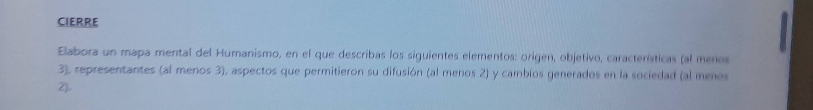 CIERRE 
Elabora un mapa mental del Humanismo, en el que describas los siguientes elementos: origen, objetivo, características (al menos 
3), representantes (al menos 3), aspectos que permitieron su difusión (al menos 2) y camblos generados en la sociedad (al menos 
2).
