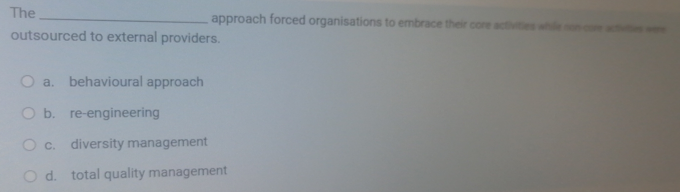 The _approach forced organisations to embrace their core activities while non care actiwhes were
outsourced to external providers.
a. behavioural approach
b. re-engineering
c. diversity management
d. total quality management