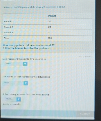 Amos scored 100 points while playing 3 rounds of a game. 
How many points did he score in round 3? 
Fill in the blanks to solve the problem. 
Let x represent the points Amas scored in 
Select... 
The equation that represents this situation is 
Select.. w 
Solve this equation to find that Ames scored 
Select 
points in round 3. 
|UBMIT