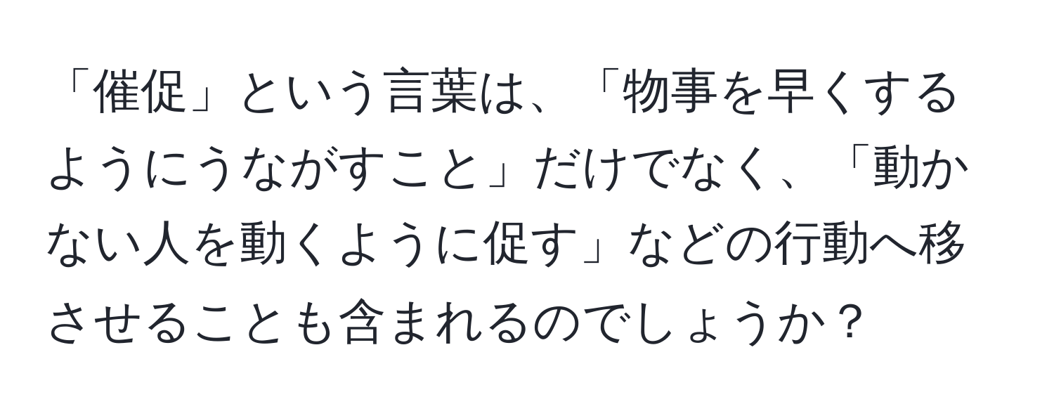 「催促」という言葉は、「物事を早くするようにうながすこと」だけでなく、「動かない人を動くように促す」などの行動へ移させることも含まれるのでしょうか？