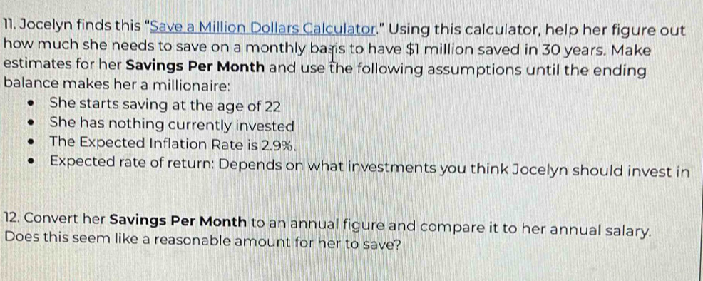 Jocelyn finds this “Save a Million Dollars Calculator.” Using this calculator, help her figure out 
how much she needs to save on a monthly bagis to have $1 million saved in 30 years. Make 
estimates for her Savings Per Month and use the following assumptions until the ending 
balance makes her a millionaire: 
She starts saving at the age of 22
She has nothing currently invested 
The Expected Inflation Rate is 2.9%. 
Expected rate of return: Depends on what investments you think Jocelyn should invest in 
12. Convert her Savings Per Month to an annual figure and compare it to her annual salary. 
Does this seem like a reasonable amount for her to save?