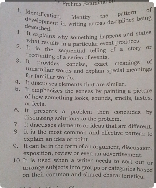 1ª Prelims Examination 
I. Identification. Identify the pattern of 
development in writing across disciplines being 
described. 
1. It explains why something happens and states 
what results in a particular event produces. 
2. It is the sequential telling of a story or 
recounting of a series of events. 
3. It provides concise, exact meanings of 
unfamiliar words and explain special meanings 
for familiar words. 
4. It discusses elements that are similar. 
5. It emphasizes the senses by painting a picture 
of how something looks, sounds, smells, tastes, 
or feels. 
6. It presents a problem then concludes by 
discussing solutions to the problem. 
7. It discusses elements or ideas that are different. 
8. It is the most common and effective pattern to 
explain an idea or point. 
9. It can be in the form of an argument, discussion, 
exposition, review or even an advertisement. 
10. It is used when a writer needs to sort out or 
arrange subjects into groups or categories based 
on their common and shared characteristics.