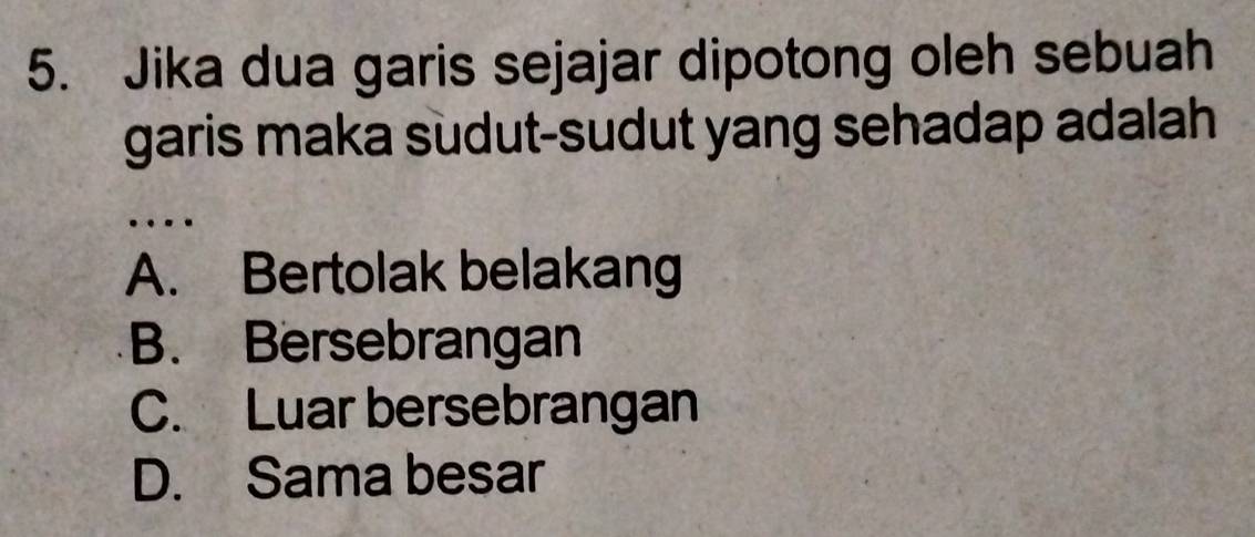 Jika dua garis sejajar dipotong oleh sebuah
garis maka sudut-sudut yang sehadap adalah
…
A. Bertolak belakang
B. Bersebrangan
C. Luar bersebrangan
D. Sama besar