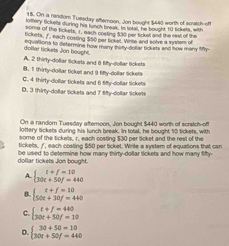 On a random Tuesday afternoon, Jon bought $440 worth of scratch-off
lottery tickets during his lunch break. In total, he bought 10 tickets, with
some of the tickets, r, each costing $30 per ticket and the rest of the
tickets, , each costing $50 per ticket. Write and solve a system of
equations to determine how many thirty-dollar tickets and how many fifty-
dollar tickets Jon bought.
A. 2 thirty-dollar tickets and 8 fifty-dollar tickets
B. 1 thirty-dollar ticket and 9 fifty-dollar tickets
C. 4 thirty-dollar tickets and 6 fifty-dollar tickets
D. 3 thirty-dollar tickets and 7 fifty-dollar tickets
On a random Tuesday afternoon, Jon bought $440 worth of scratch-off
lottery tickets during his lunch break. In total, he bought 10 tickets, with
some of the tickets, r, each costing $30 per ticket and the rest of the
tickets, f, each costing $50 per ticket. Write a system of equations that can
be used to determine how many thirty-dollar tickets and how many fifty-
dollar tickets Jon bought.
A. beginarrayl t+f=10 30t+50f=440endarray.
B、 beginarrayl t+f=10 50t+30f=440endarray.
C. beginarrayl t+f=440 30t+50f=10endarray.
D. beginarrayl 30+50=10 30t+50f=440endarray.