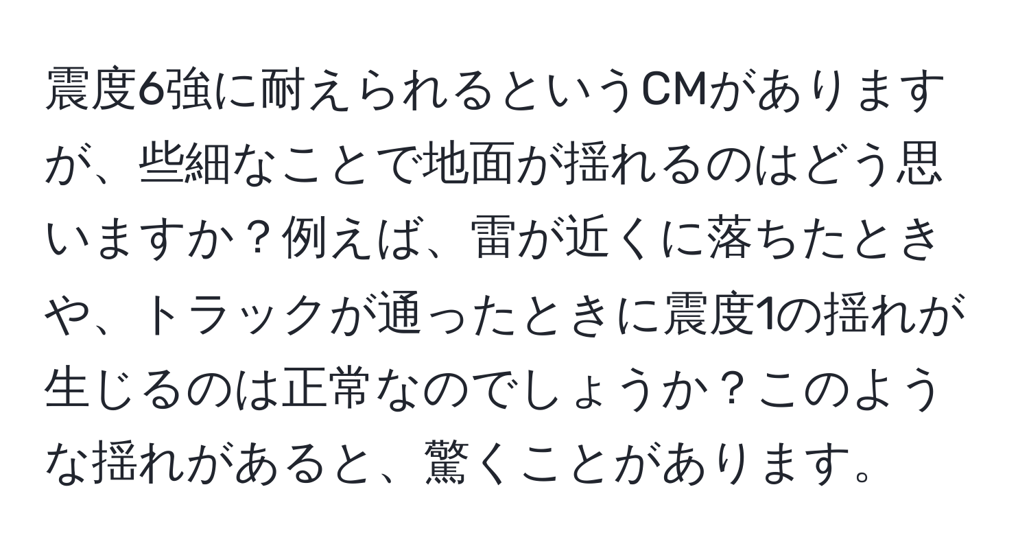 震度6強に耐えられるというCMがありますが、些細なことで地面が揺れるのはどう思いますか？例えば、雷が近くに落ちたときや、トラックが通ったときに震度1の揺れが生じるのは正常なのでしょうか？このような揺れがあると、驚くことがあります。