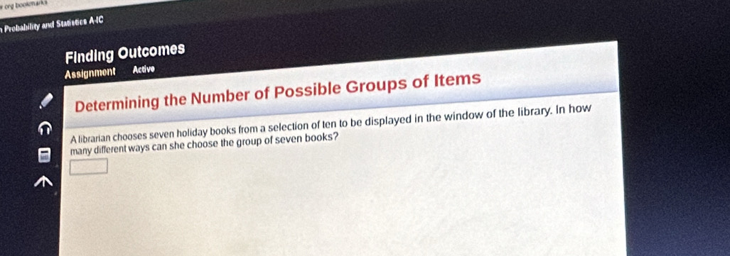 org bookarks 
Probability and Statistics A-IC 
Finding Outcomes 
Assignment Active 
Determining the Number of Possible Groups of Items 
A librarian chooses seven holiday books from a selection of ten to be displayed in the window of the library. In how 
many different ways can she choose the group of seven books?