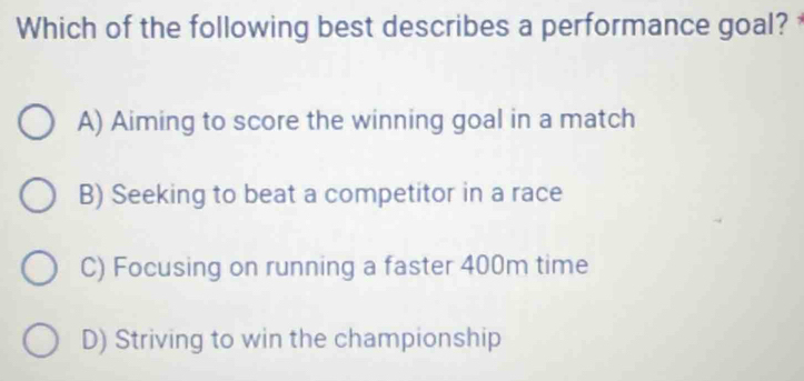 Which of the following best describes a performance goal?
A) Aiming to score the winning goal in a match
B) Seeking to beat a competitor in a race
C) Focusing on running a faster 400m time
D) Striving to win the championship