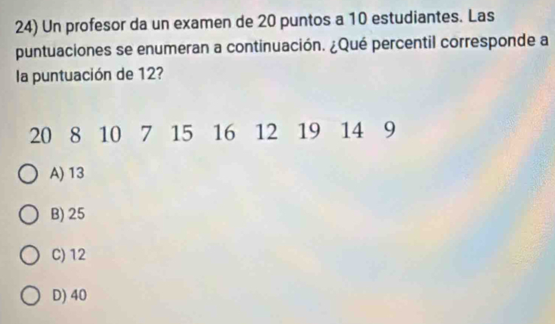 Un profesor da un examen de 20 puntos a 10 estudiantes. Las
puntuaciones se enumeran a continuación. ¿Qué percentil corresponde a
la puntuación de 12?
20 8 10 7 15 16 12 19 14 9
A) 13
B) 25
C) 12
D) 40