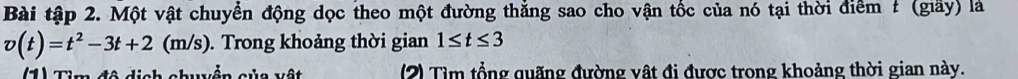 Bài tập 2. Một vật chuyển động dọc theo một đường thắng sao cho vận tốc của nó tại thời điểm # (giấy) là
v(t)=t^2-3t+2(m/s ). Trong khoảng thời gian 1≤ t≤ 3
(1) Tìm đô dịch chuện sửc vật (2) Tìm tổng quãng đường vật đi được trong khoảng thời gian này.