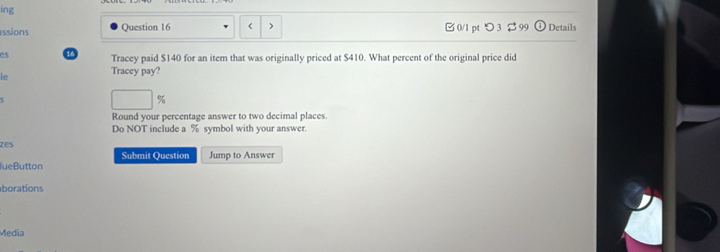 ing 
< > 
ssions Question 16 0/1 pt つ 3 ⇄99 Details 
es a Tracey paid $140 for an item that was originally priced at $410. What percent of the original price did 
Tracey pay? 
le
%
Round your percentage answer to two decimal places. 
Do NOT include a % symbol with your answer. 
zes 
Submit Question Jump to Answer 
lueButton 
borations 
Media