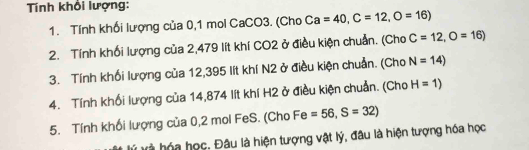 Tính khổi lượng: 
1. Tính khối lượng của 0,1 mol CaCO3. (Cho Ca=40, C=12, O=16)
2. Tính khối lượng của 2,479 lít khí CO2 ở điều kiện chuẩn. (Cho C=12, O=16)
3. Tính khối lượng của 12,395 lít khí N2 ở điều kiện chuẩn. (Cho N=14)
4. Tính khối lượng của 14,874 lít khí H2 ở điều kiện chuẩn. (Cho H=1)
5. Tính khối lượng của 0,2 mol FeS. (Cho Fe=56, S=32)
lý và hóa học. Đâu là hiện tượng vật lý, đầu là hiện tượng hóa học