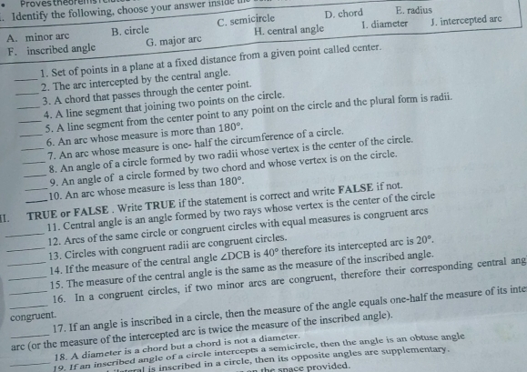 Provestheorems
. Identify the following, choose your answer inside E. radius
A. minor arc B. circle C. semicircle H. central angle D. chord I. diameter J. intercepted arc
F. inscribed angle G. major arc
1. Set of points in a plane at a fixed distance from a given point called center.
_2. The arc intercepted by the central angle.
_3. A chord that passes through the center point.
_4. A line segment that joining two points on the circle.
_5. A line segment from the center point to any point on the circle and the plural form is radii.
_6. An arc whose measure is more than 180°.
7. An arc whose measure is one- half the circumference of a circle.
__8. An angle of a circle formed by two radii whose vertex is the center of the circle.
_9. An angle of a circle formed by two chord and whose vertex is on the circle.
10. An arc whose measure is less than 180°.
II. TRUE or FALSE . Write TRUE if the statement is correct and write FALSE if not.
11. Central angle is an angle formed by two rays whose vertex is the center of the circle
_12. Arcs of the same circle or congruent circles with equal measures is congruent arcs
_13. Circles with congruent radii are congruent circles.
_14. If the measure of the central angle ∠ DCB is 40° therefore its intercepted arc is 20°.
_15. The measure of the central angle is the same as the measure of the inscribed angle.
_16. In a congruent circles, if two minor arcs are congruent, therefore their corresponding central ang
_17. If an angle is inscribed in a circle, then the measure of the angle equals one-half the measure of its inte
congruent.
_arc (or the measure of the intercepted arc is twice the measure of the inscribed angle).
18. A diameter is a chord but a chord is not a diameter.
_19. If an inscribed angle of a circle intercepts a semicircle, then the angle is an obtuse angle
teral is inscribed in a circle, then its opposite angles are supplementary.
the space provided.
