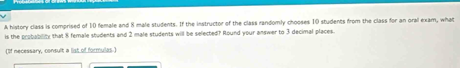 A history class is comprised of 10 female and 8 male students. If the instructor of the class randomly chooses 10 students from the class for an oral exam, what 
is the probability that 8 female students and 2 male students will be selected? Round your answer to 3 decimal places. 
(If necessary, consult a list of formulas.)