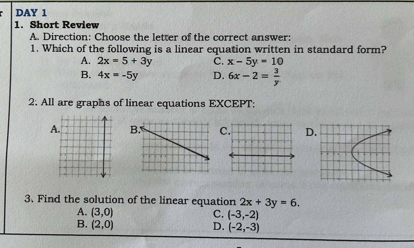 DAY 1
1. Short Review
A. Direction: Choose the letter of the correct answer:
1. Which of the following is a linear equation written in standard form?
A. 2x=5+3y C. x-5y=10
B. 4x=-5y D. 6x-2= 3/y 
2. All are graphs of linear equations EXCEPT:
A.
B
C
D.
3. Find the solution of the linear equation 2x+3y=6.
A. (3,0) C. (-3,-2)
B. (2,0) D. (-2,-3)