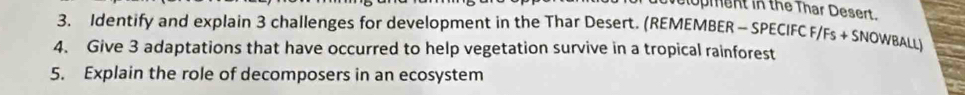 lopment in the Thar Desert. 
3. Identify and explain 3 challenges for development in the Thar Desert. (REMEMBER - SPECIFC F/ Fs+SNOWBA 
4. Give 3 adaptations that have occurred to help vegetation survive in a tropical rainforest 
5. Explain the role of decomposers in an ecosystem