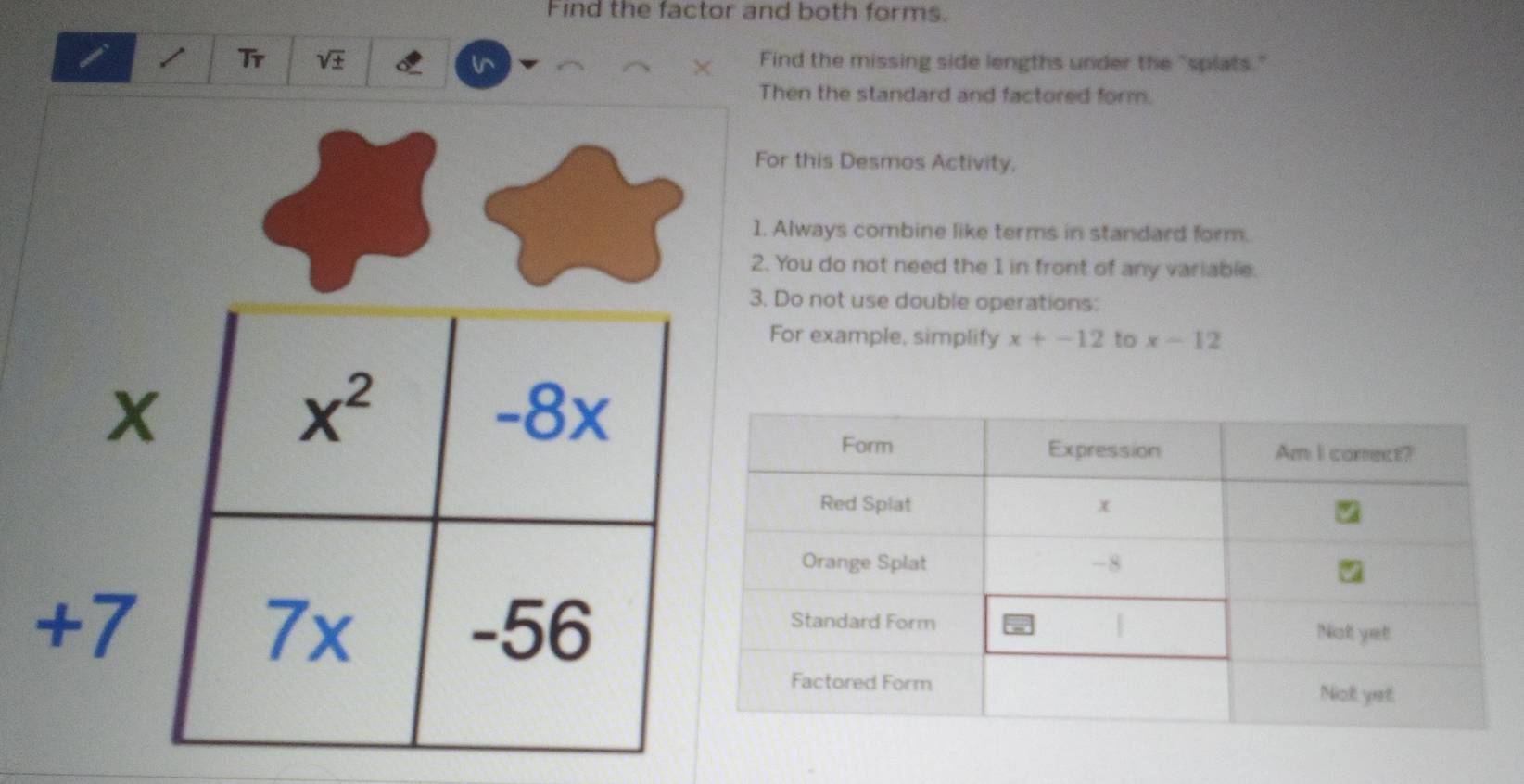 Find the factor and both forms.
i 1 Tr sqrt(± ) l^ Find the missing side lengths under the "splats."
X
Then the standard and factored form.
For this Desmos Activity,
1. Always combine like terms in standard form.
2. You do not need the 1 in front of any variable.
3. Do not use double operations:
For example, simplify x+-12 to x-12