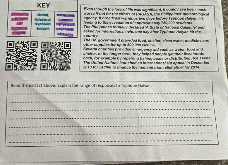 KEY
Even though the loss of life was significant, it could have been much
Economi Social Environm worse if not for the efforts of PAGASA, the Philippines' meteorological
e Effecu Effects of entale agency. It broadcast warnings two days before Typhoon Haiyan hit,
6 Typhoon Effects of leading to the evacuation of approximately 750,000 residents.
The Philippines formally declared 'A State of National Calamity' and
Typhoon Haiyan Typhoon asked for international help, one day after Typhoon Haiyan hit the
Halyan Haiyan country.
The UK government provided food, shelter, clean water, medicine and
other supplies for up to 800,000 victims.
Several charities provided emergency aid such as water, food and
shelter. In the longer term, they helped people get their livelihoods
back, for example by repairing fishing boats or distributing rice seeds.
The United Nations launched an international aid appeal in December
2013 for £480m to finance the humanitarian relief effort for 2014.
Read the extract above. Explain the range of responses to Typhoon Haiyan.
_
_
_
_
_
_
_
