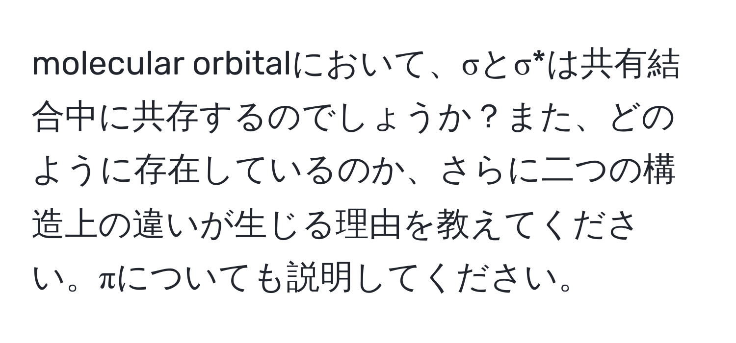 molecular orbitalにおいて、σとσ*は共有結合中に共存するのでしょうか？また、どのように存在しているのか、さらに二つの構造上の違いが生じる理由を教えてください。πについても説明してください。