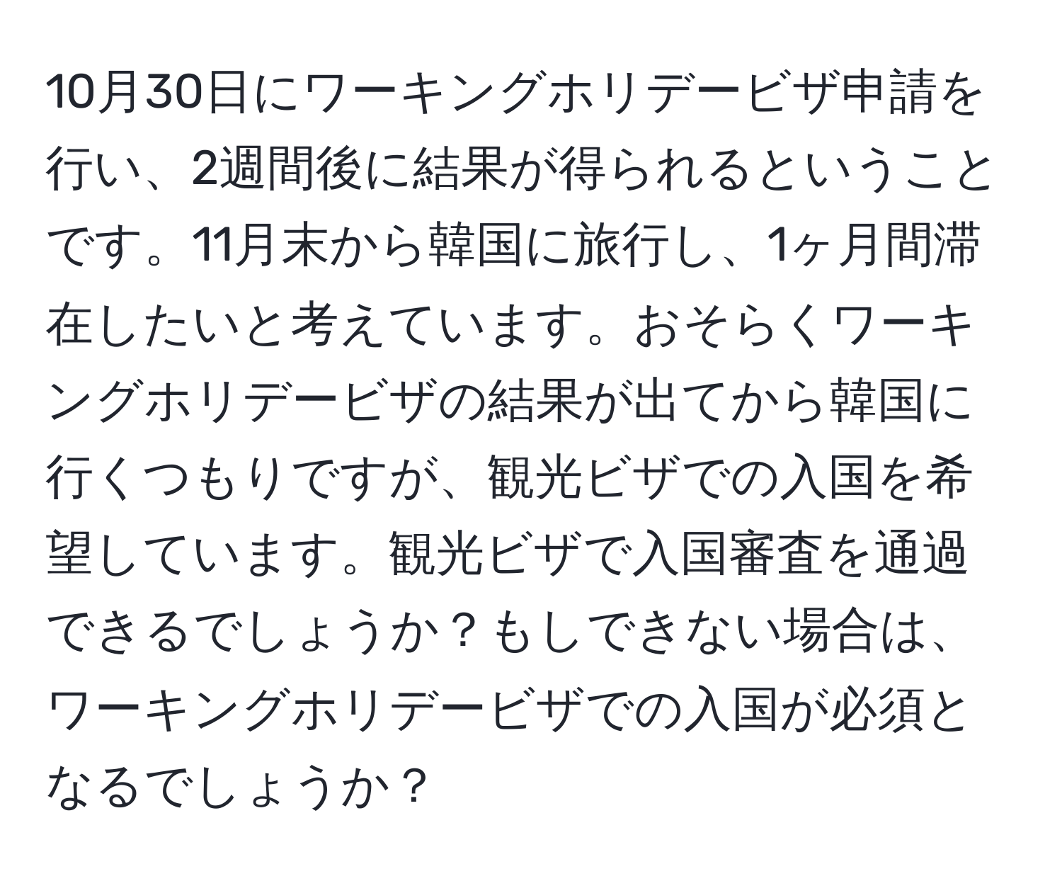 10月30日にワーキングホリデービザ申請を行い、2週間後に結果が得られるということです。11月末から韓国に旅行し、1ヶ月間滞在したいと考えています。おそらくワーキングホリデービザの結果が出てから韓国に行くつもりですが、観光ビザでの入国を希望しています。観光ビザで入国審査を通過できるでしょうか？もしできない場合は、ワーキングホリデービザでの入国が必須となるでしょうか？