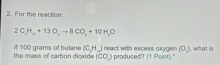 For the reaction:
2C_4H_10+13O_2to 8CO_2+10H_2O
If 100 grams of butane (C_4H_10) react with excess oxygen (O_2) , what is 
the mass of carbon dioxide (CO_2) produced? (1 Point) *