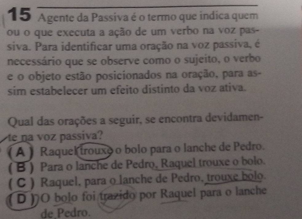 Agente da Passiva é o termo que indica quem
ou o que executa a ação de um verbo na voz pas-
siva. Para identificar uma oração na voz passiva, é
necessário que se observe como o sujeito, o verbo
e o objeto estão posicionados na oração, para as-
sim estabelecer um efeito distinto da voz ativa.
Qual das orações a seguir, se encontra devidamen-
e na voz passiva?
A ) Raquek trouxo o bolo para o lanche de Pedro.
( B ) Para o lanche de Pedro. Raquel trouxe o bolo.
( C ) Raquel, para o lanche de Pedro, trouxe bolo.
D)O bolo foi trazido por Raquel para o lanche
de Pedro.