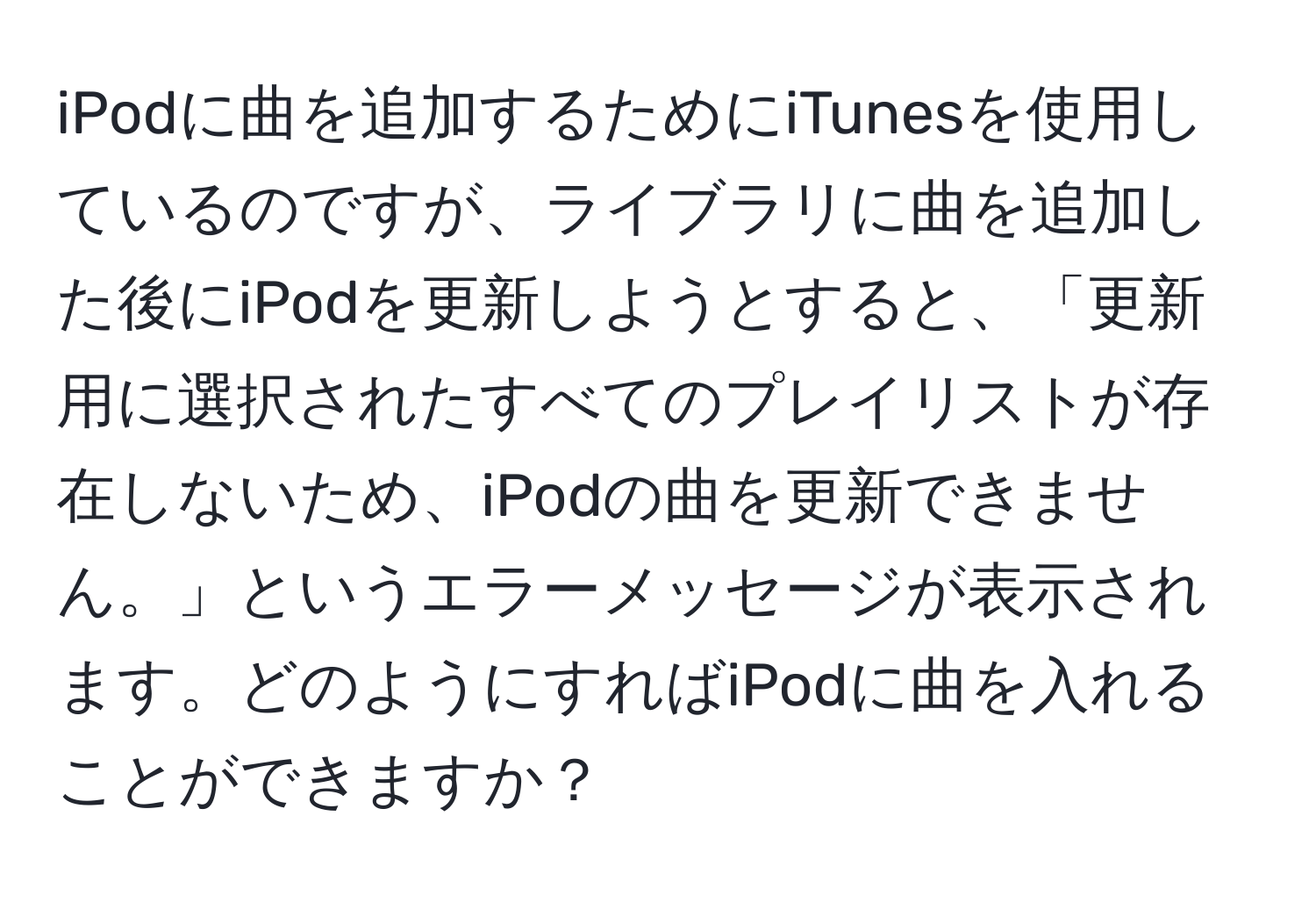 iPodに曲を追加するためにiTunesを使用しているのですが、ライブラリに曲を追加した後にiPodを更新しようとすると、「更新用に選択されたすべてのプレイリストが存在しないため、iPodの曲を更新できません。」というエラーメッセージが表示されます。どのようにすればiPodに曲を入れることができますか？