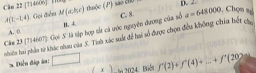 [714606]: Tr0ng
A(1;-1;4) Gọi điểm M(a;b;c) thuộc (P) sao cu
D. 2
C. 8.
a=648000 Chọn ng
A. 0. B. 4.
Câu 23[714607] : Gọi S là tập hợp tất cả ước nguyên dương của số
nhiên hai phần tử khác nhau của S. Tính xác suất để hai số được chọn đều không chia hết cho
& Điền đáp án: □
(x)ln 2024 4. Biết f'(2)+f'(4)+...+f'(202