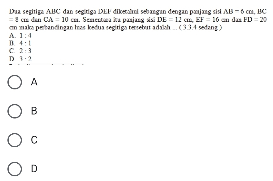 Dua segitiga ABC dan segitiga DEF diketahui sebangun dengan panjang sisi AB=6cm, BC
=8cm dan CA=10cm. Sementara itu panjang sisi DE=12cm, EF=16cm dan FD=20
cm maka perbandingan luas kedua segitiga tersebut adalah ... ( 3.3.4 sedang )
A. 1:4
B. 4:1
C. 2:3
D. 3:2
A
B
C
D