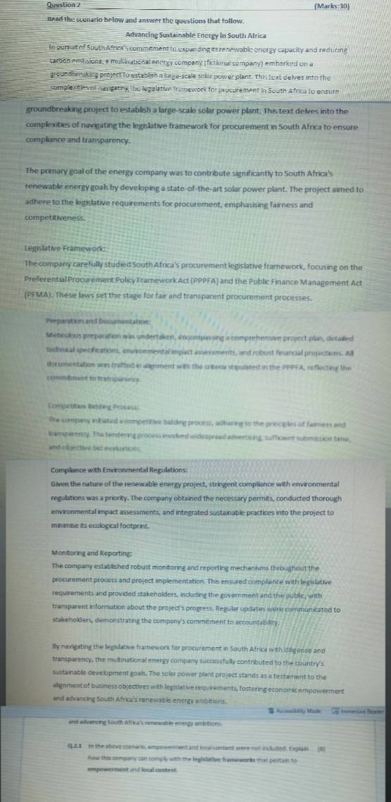 Question / (Marks:30)
nead the scenario below and answer the questions that follow.
Advancing Sustainable Energy in South Alrica
In pursult of South Africa's commitment to expanding its renewable onergy capacity and reducing
carbon emissions, a multinational energy company (fictional company) embarked on a
groundbreaking project to establish a lurge-scale solar power plant. This text delves into the
complexitievol navigating the legislative framework for procurement in South Africa to ensure
groundbreaking project to establish a large-scale solar power plant. This text delves into the
complexities of navigating the legislative framework for procurement in South Africa to ensure
compliance and transparency.
The primary goal of the energy company was to contribute significantly to South Africa's
renewable energy goals by developing a state-of-the-art solar power plant. The project aimed to
adhere to the legislative requirements for procurement, emphasising fairness and
competitiveness
Legislative Framework:
The company carefully studied South Africa's procurement legislative framework, focusing on the
Preferential Procurement Policy Framework Act (PPPFA) and the Public Finance Management Act
(PFMA). These laws set the stage for fair and transparent procurement processes.
Preperation and Documintation
Meticolous preparation was undertaken, incompassing a comprehensve project plan, dietalled
tedinical specirfications, environmental impart assessments, and robust financial projections. All
documentation was crafted in alignment with the criteria stipulated in the PPPFA, reflectarg the
commbment to transperancy.
Competitine latding Procass:
the company intiated ammpetitive badding process, adhawring to the principles of famess and
Bamperency. The tendering procass envolved widespread advertising, sufficient submission tane,
and ob ectivo ses evalrtions
Compliance with Environmental Regulations:
Given the nature of the renewable energy project, stringent compliance with environmental
regulations was a priority. The company obtained the necessary permits, conducted thorough
environmental impact assessments, and integrated sustainable practices into the project to
minimise its ecological footprint.
Monitoring and Reporting:
The company established robust monitoring and reporting mechanisms throughout the
procurement process and project implementation. This ensured compliance with legislative
requirements and provided stakeholders, including the government and the public, with
transparent information about the project's progress. Regular updates were communicated to
stakeholders, demonstrating the company's commitment to accountability.
By navigating the legislative framework for procurement in South Africa with diligence and
transparency, the multinational energy company successfully contributed to the country's
sustainable development goals. The solar power plant project stands as a testament to the
alignment of business objectives with legislative requvements, fostering economicempowerment
and advancing South Africa's renewable energy ambitions.
 Accesaldty Midi
and advancing South Africa's namewable entergy ambritons.
QZ1 In the above stprarn, ampowermest and local contant were not inluded. Expiais (6)
how this company can comply with the legislative framwworks that pertain to
empowerment and local conent.