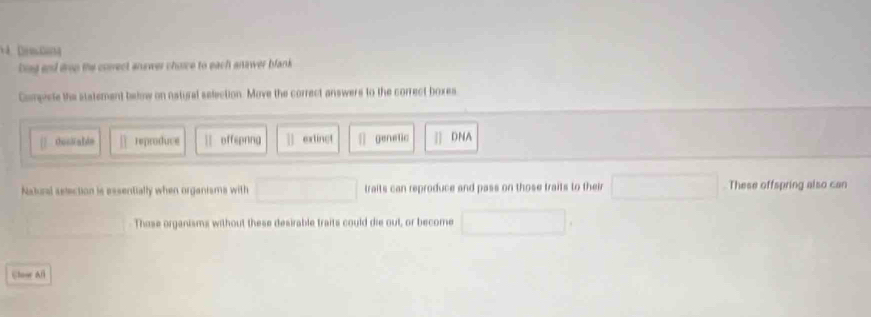 bing and drop the correct answer choice to each answer blank
Compiete the statement below on natural selection. Move the correct answers to the correct boxes
OucNald= reproduce || offepnng extinct genetic n DNA
Natural selection is essentially when organisms with traits can reproduce and pass on those traits to their These offspring also can
Those organisms without these desirable traits could die out, or become
Slowr All