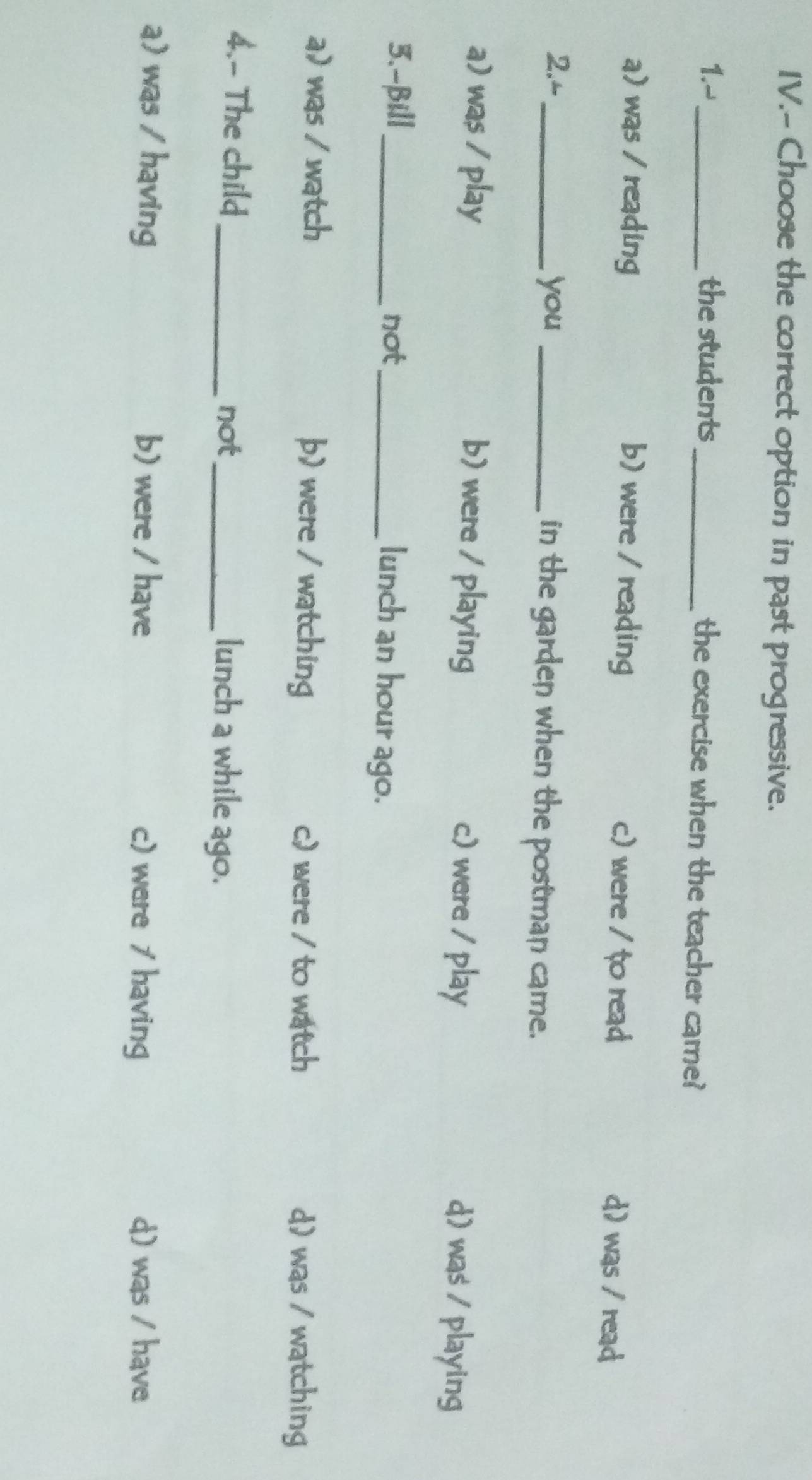 IV.- Choose the correct option in past progressive.
1.-_ the students_ the exercise when the teacher came?
a) was / reading b) were / reading c) were / to read d) was / read
2.- _you _in the garden when the postman came.
a) was / play b) were / playing c) were / play
d) was / playing
3.-βill _not_ lunch an hour ago.
a) was / watch þ) were / watching c) were / to watch d) was / watching
4.- The child_ _lunch a while ago.
not
a) was / having b) were / have c) were / having d) was / have