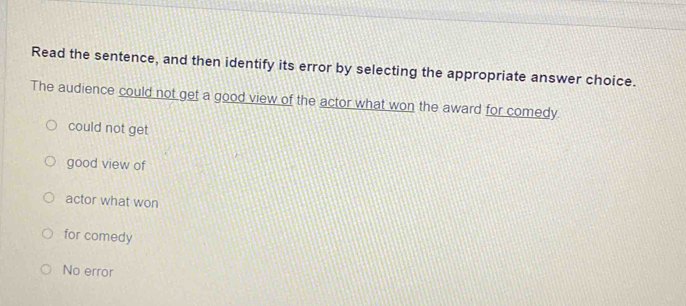 Read the sentence, and then identify its error by selecting the appropriate answer choice.
The audience could not get a good view of the actor what won the award for comedy.
could not get
good view of
actor what won
for comedy
No error