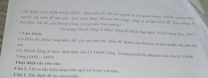 LờI BẢN CủA SơN NAM THÚC: Đạo hiểu đễ đổi với người ta rất quan trọng. Thành vương đùng 
a người, lấy hiểu đễ làm gốc. Quỹ thần được đời sau thờ cũng, cũng vì có đạo hiểu đễ. Kia những kê 
bắt hiểu, bắt để, sao không trồng chuyện này làm gương? 
(In trong Thánh Tông di tháo², Nguyễn Bích Ngô dịch, NXB Hồng Đức, 2017) 
Chú thích: 
(1) Hiểu đễ: Hiểu: lòng hiểu; đễ: yêu quí anh cm. Hiểu đễ: Kính yêu cha mẹ và hoà thuận với anh chị
cm. 
(2) Thành Tông di thảo: Bàn thảo của Lê Thánh Tông. Tương truyền là sáng tác của vua Lê Thánh 
Tông (1442 - 1497) 
Thực hiện các yêu cầu: 
Câu 1. Chỉ ra dấu hiệu nhận biết ngôi kể trong văn bản. 
Câu 2. Xác định đề tài của truyện.